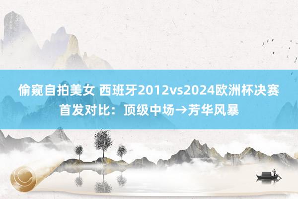 偷窥自拍美女 西班牙2012vs2024欧洲杯决赛首发对比：顶级中场→芳华风暴