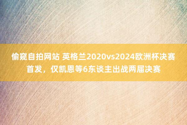 偷窥自拍网站 英格兰2020vs2024欧洲杯决赛首发，仅凯恩等6东谈主出战两届决赛