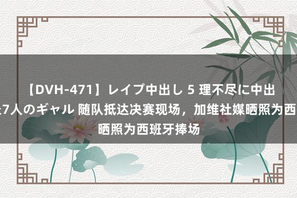 【DVH-471】レイプ中出し 5 理不尽に中出しされた7人のギャル 随队抵达决赛现场，加维社媒晒照为西班牙捧场