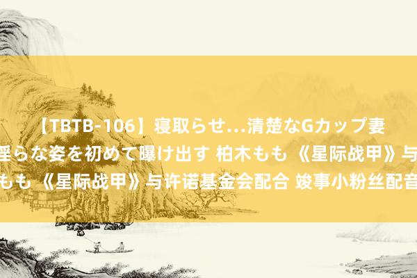 【TBTB-106】寝取らせ…清楚なGカップ妻が背徳感の快楽を知り淫らな姿を初めて曝け出す 柏木もも 《星际战甲》与许诺基金会配合 竣事小粉丝配音心愿