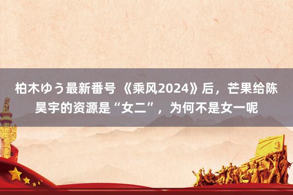 柏木ゆう最新番号 《乘风2024》后，芒果给陈昊宇的资源是“女二”，为何不是女一呢