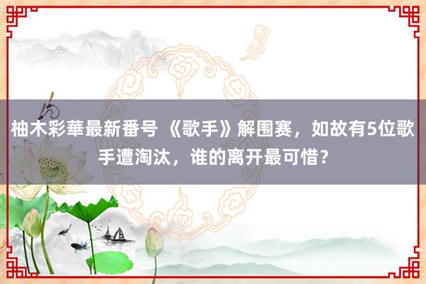 柚木彩華最新番号 《歌手》解围赛，如故有5位歌手遭淘汰，谁的离开最可惜？