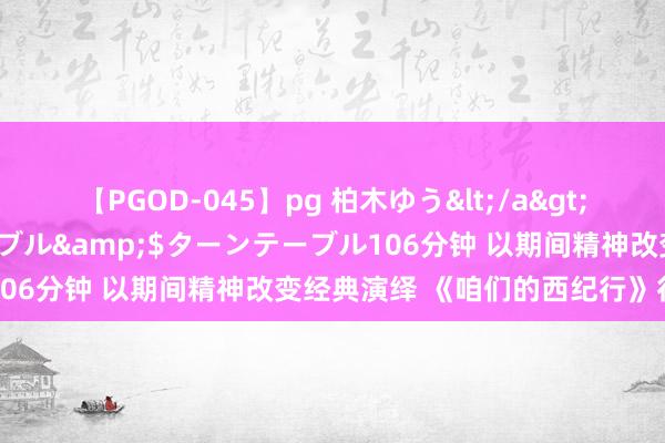 【PGOD-045】pg 柏木ゆう</a>2011-09-25ターンテーブル&$ターンテーブル106分钟 以期间精神改变经典演绎 《咱们的西纪行》行径收官