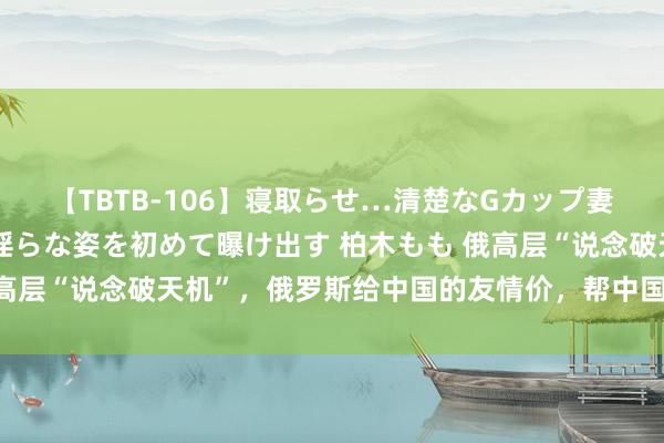 【TBTB-106】寝取らせ…清楚なGカップ妻が背徳感の快楽を知り淫らな姿を初めて曝け出す 柏木もも 俄高层“说念破天机”，俄罗斯给中国的友情价，帮中国省了上千亿？