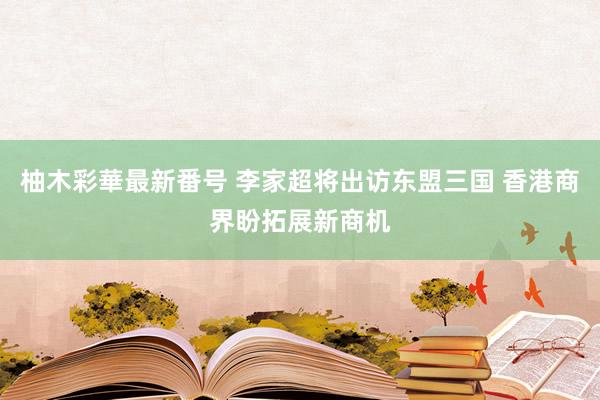 柚木彩華最新番号 李家超将出访东盟三国 香港商界盼拓展新商机