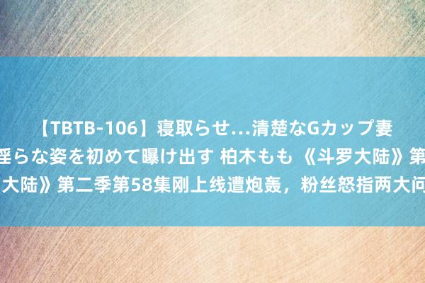 【TBTB-106】寝取らせ…清楚なGカップ妻が背徳感の快楽を知り淫らな姿を初めて曝け出す 柏木もも 《斗罗大陆》第二季第58集刚上线遭炮轰，粉丝怒指两大问题条款要紧修正