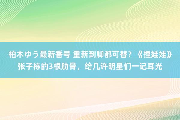 柏木ゆう最新番号 重新到脚都可替？《捏娃娃》张子栋的3根肋骨，给几许明星们一记耳光