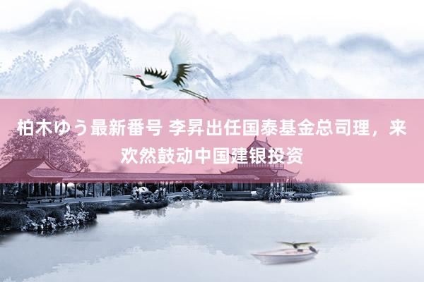 柏木ゆう最新番号 李昇出任国泰基金总司理，来欢然鼓动中国建银投资