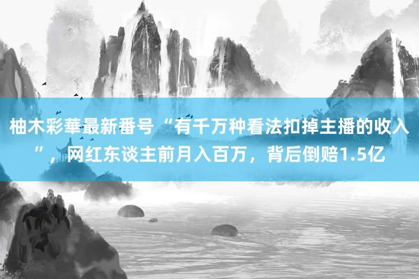 柚木彩華最新番号 “有千万种看法扣掉主播的收入”，网红东谈主前月入百万，背后倒赔1.5亿