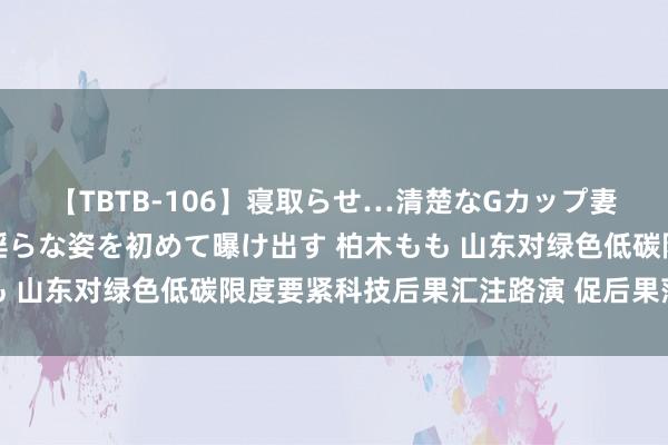 【TBTB-106】寝取らせ…清楚なGカップ妻が背徳感の快楽を知り淫らな姿を初めて曝け出す 柏木もも 山东对绿色低碳限度要紧科技后果汇注路演 促后果落地升沉