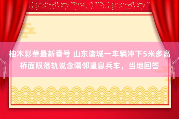 柚木彩華最新番号 山东诸城一车辆冲下5米多高桥面陨落轨说念隔邻逼息兵车，当地回答