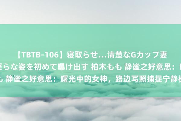 【TBTB-106】寝取らせ…清楚なGカップ妻が背徳感の快楽を知り淫らな姿を初めて曝け出す 柏木もも 静谧之好意思：曙光中的女神，路边写照捕捉宁静极新工夫