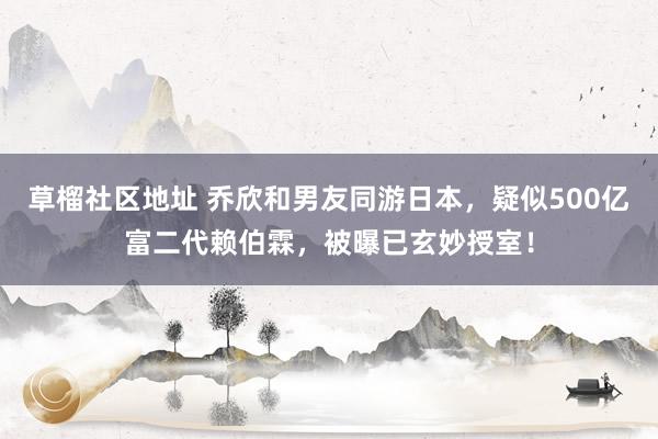 草榴社区地址 乔欣和男友同游日本，疑似500亿富二代赖伯霖，被曝已玄妙授室！