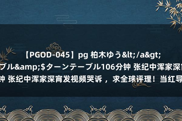 【PGOD-045】pg 柏木ゆう</a>2011-09-25ターンテーブル&$ターンテーブル106分钟 张纪中浑家深宵发视频哭诉 ，求全球评理！当红导演陷家丑传说