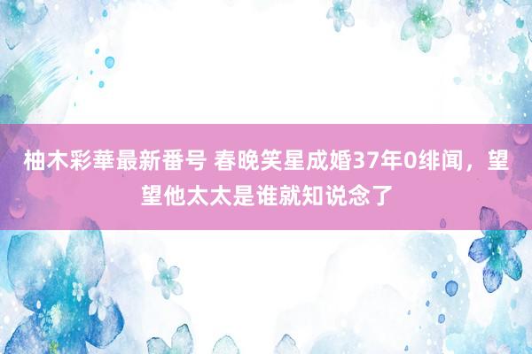 柚木彩華最新番号 春晚笑星成婚37年0绯闻，望望他太太是谁就知说念了