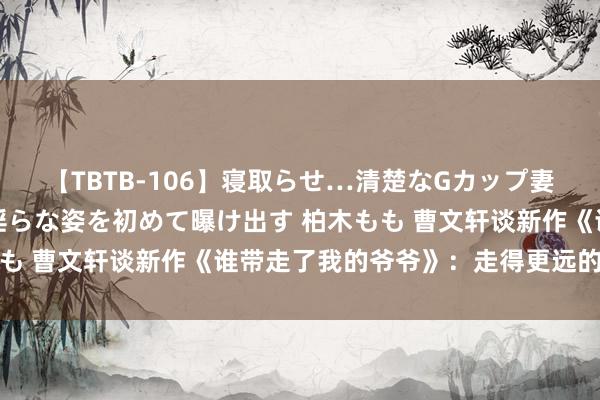 【TBTB-106】寝取らせ…清楚なGカップ妻が背徳感の快楽を知り淫らな姿を初めて曝け出す 柏木もも 曹文轩谈新作《谁带走了我的爷爷》：走得更远的是心灵