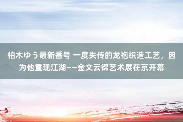 柏木ゆう最新番号 一度失传的龙袍织造工艺，因为他重现江湖——金文云锦艺术展在京开幕