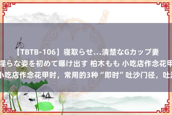 【TBTB-106】寝取らせ…清楚なGカップ妻が背徳感の快楽を知り淫らな姿を初めて曝け出す 柏木もも 小吃店作念花甲时，常用的3种“即时”吐沙门径，吐沙快又干净