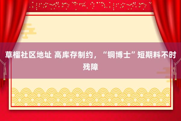 草榴社区地址 高库存制约，“铜博士”短期料不时残障