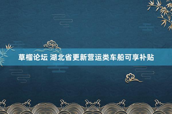 草榴论坛 湖北省更新营运类车船可享补贴