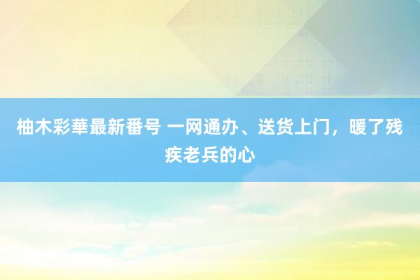 柚木彩華最新番号 一网通办、送货上门，暖了残疾老兵的心