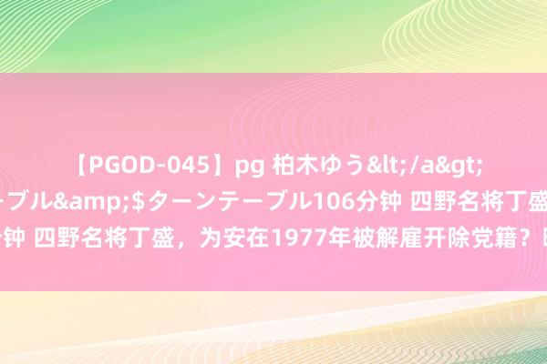 【PGOD-045】pg 柏木ゆう</a>2011-09-25ターンテーブル&$ターンテーブル106分钟 四野名将丁盛，为安在1977年被解雇开除党籍？晚年生活凄惨