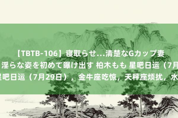 【TBTB-106】寝取らせ…清楚なGカップ妻が背徳感の快楽を知り淫らな姿を初めて曝け出す 柏木もも 星吧日运（7月29日），金牛座吃惊，天秤座烦扰，水瓶座需静心