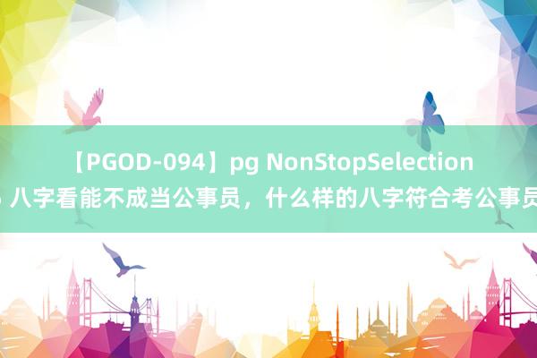 【PGOD-094】pg NonStopSelection 5 八字看能不成当公事员，什么样的八字符合考公事员?