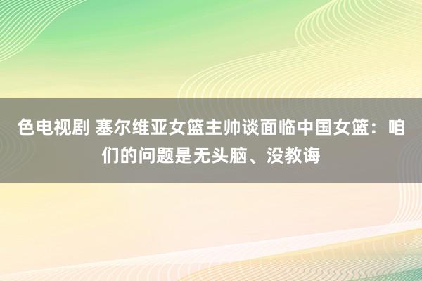 色电视剧 塞尔维亚女篮主帅谈面临中国女篮：咱们的问题是无头脑、没教诲