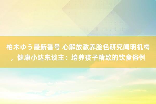 柏木ゆう最新番号 心解放教养脸色研究闻明机构，健康小达东谈主：培养孩子精致的饮食俗例