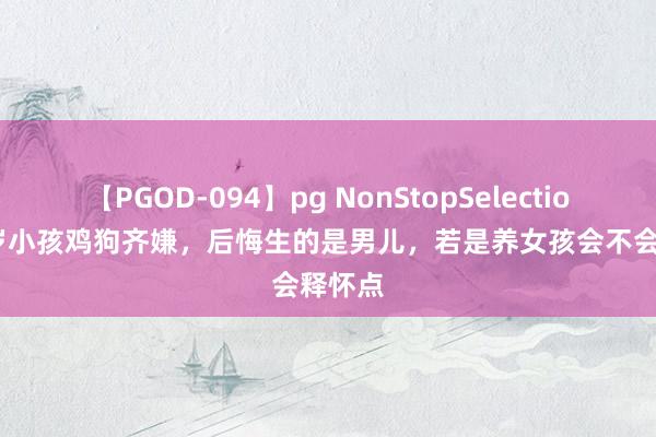 【PGOD-094】pg NonStopSelection 5 2岁小孩鸡狗齐嫌，后悔生的是男儿，若是养女孩会不会释怀点