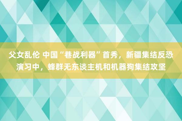 父女乱伦 中国“巷战利器”首秀，新疆集结反恐演习中，蜂群无东谈主机和机器狗集结攻坚