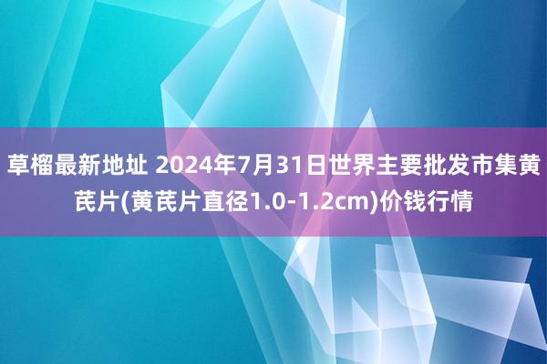 草榴最新地址 2024年7月31日世界主要批发市集黄芪片(黄芪片直径1.0-1.2cm)价钱行情