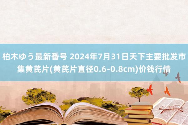 柏木ゆう最新番号 2024年7月31日天下主要批发市集黄芪片(黄芪片直径0.6-0.8cm)价钱行情