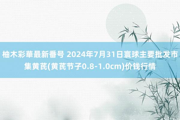 柚木彩華最新番号 2024年7月31日寰球主要批发市集黄芪(黄芪节子0.8-1.0cm)价钱行情