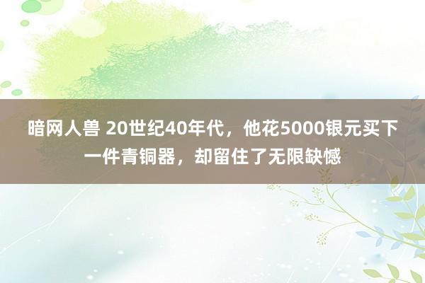 暗网人兽 20世纪40年代，他花5000银元买下一件青铜器，却留住了无限缺憾