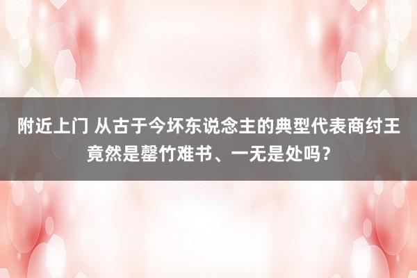 附近上门 从古于今坏东说念主的典型代表商纣王竟然是罄竹难书、一无是处吗？