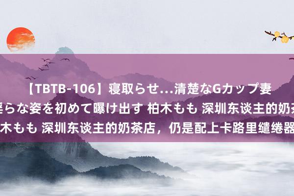 【TBTB-106】寝取らせ…清楚なGカップ妻が背徳感の快楽を知り淫らな姿を初めて曝け出す 柏木もも 深圳东谈主的奶茶店，仍是配上卡路里缱绻器了