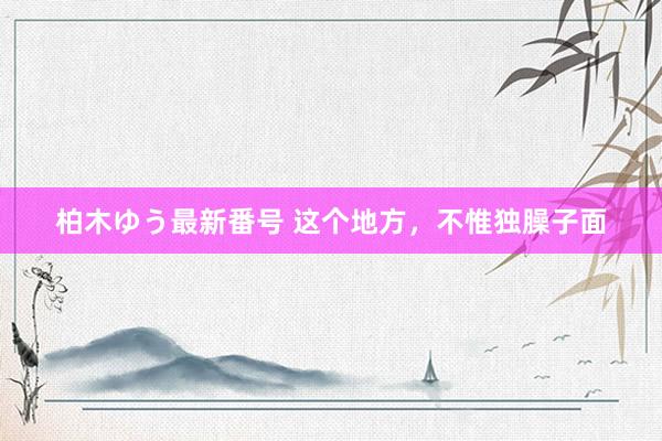 柏木ゆう最新番号 这个地方，不惟独臊子面