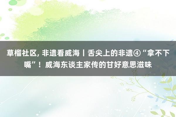 草榴社区， 非遗看威海丨舌尖上的非遗④“拿不下嘴”！威海东谈主家传的甘好意思滋味