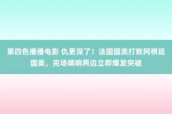 第四色播播电影 仇更深了！法国国奥打败阿根廷国奥，完场哨响两边立即爆发突破