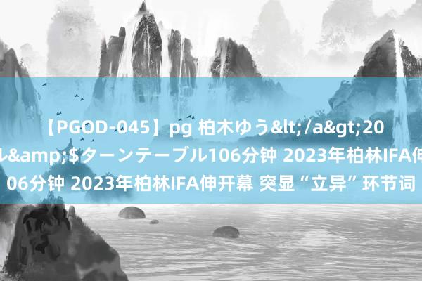 【PGOD-045】pg 柏木ゆう</a>2011-09-25ターンテーブル&$ターンテーブル106分钟 2023年柏林IFA伸开幕 突显“立异”环节词