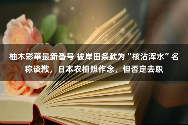 柚木彩華最新番号 被岸田条款为“核沾浑水”名称谈歉，日本农相照作念，但否定去职