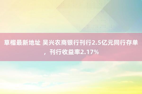 草榴最新地址 吴兴农商银行刊行2.5亿元同行存单，刊行收益率2.17%