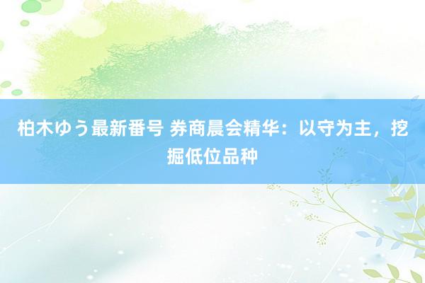 柏木ゆう最新番号 券商晨会精华：以守为主，挖掘低位品种