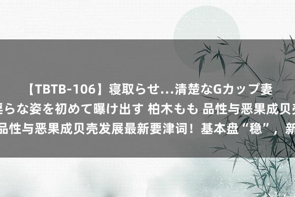 【TBTB-106】寝取らせ…清楚なGカップ妻が背徳感の快楽を知り淫らな姿を初めて曝け出す 柏木もも 品性与恶果成贝壳发展最新要津词！基本盘“稳”，新业务“进”