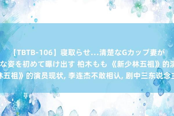 【TBTB-106】寝取らせ…清楚なGカップ妻が背徳感の快楽を知り淫らな姿を初めて曝け出す 柏木もも 《新少林五祖》的演员现状， 李连杰不敢相认， 剧中三东说念主一经不在了!