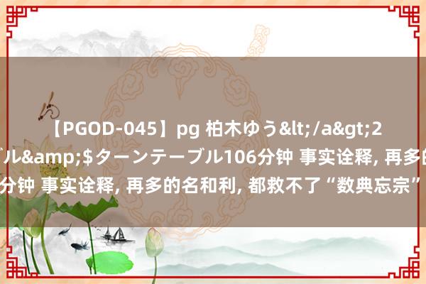 【PGOD-045】pg 柏木ゆう</a>2011-09-25ターンテーブル&$ターンテーブル106分钟 事实诠释， 再多的名和利， 都救不了“数典忘宗”的著作