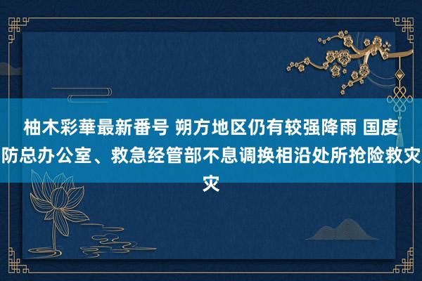 柚木彩華最新番号 朔方地区仍有较强降雨 国度防总办公室、救急经管部不息调换相沿处所抢险救灾