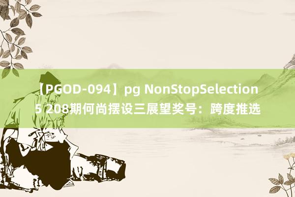 【PGOD-094】pg NonStopSelection 5 208期何尚摆设三展望奖号：跨度推选